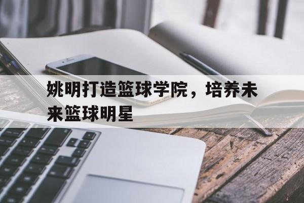 姚明打造篮球学院，培养未来篮球明星的简单介绍